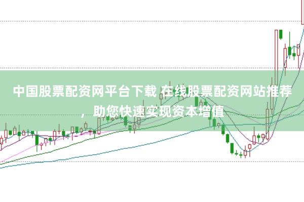 中国股票配资网平台下载 在线股票配资网站推荐，助您快速实现资本增值