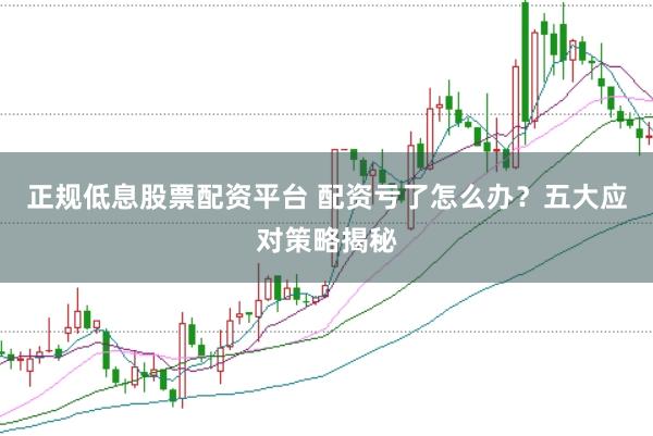正规低息股票配资平台 配资亏了怎么办？五大应对策略揭秘