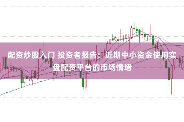配资炒股入门 投资者报告：近期中小资金使用实盘配资平台的市场情绪