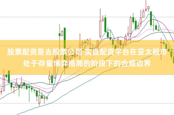 股票配资是去股票公司 实盘配资平台在亚太股市处于存量博弈格局的阶段下的合规边界