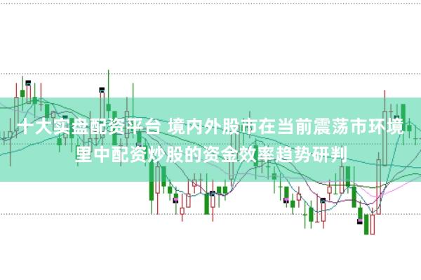 十大实盘配资平台 境内外股市在当前震荡市环境里中配资炒股的资金效率趋势研判