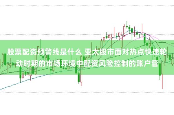 股票配资预警线是什么 亚太股市面对热点快速轮动时期的市场环境中配资风险控制的账户管