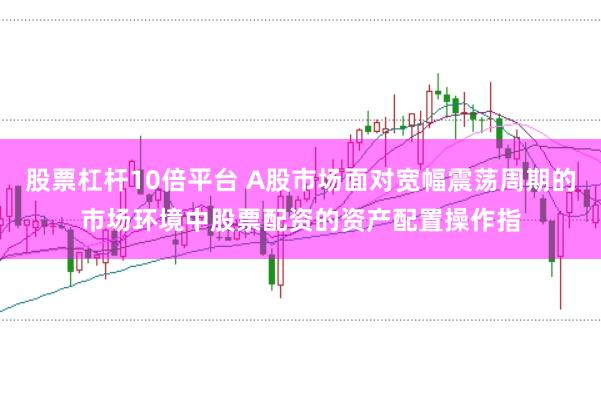 股票杠杆10倍平台 A股市场面对宽幅震荡周期的市场环境中股票配资的资产配置操作指