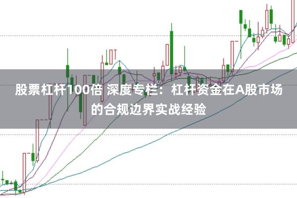 股票杠杆100倍 深度专栏：杠杆资金在A股市场的合规边界实战经验