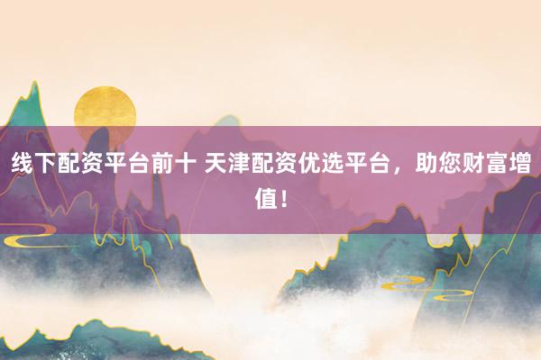 线下配资平台前十 天津配资优选平台，助您财富增值！