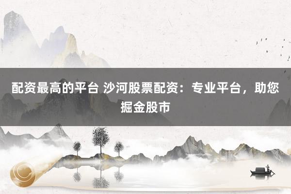 配资最高的平台 沙河股票配资：专业平台，助您掘金股市