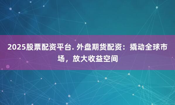 2025股票配资平台. 外盘期货配资：撬动全球市场，放大收益空间