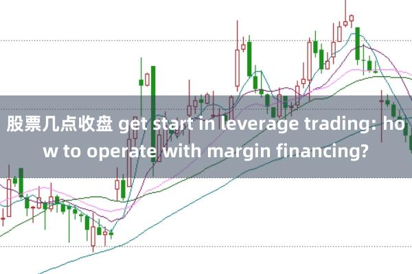 股票几点收盘 get start in leverage trading: how to operate with margin financing?
