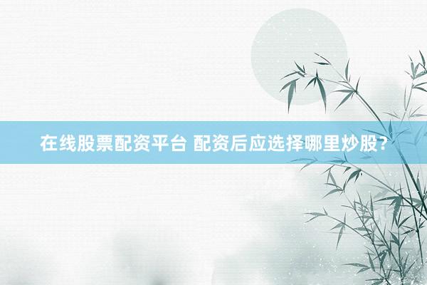 在线股票配资平台 配资后应选择哪里炒股？