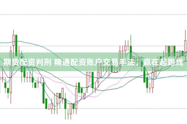 期货配资判刑 精通配资账户交易手法，赢在起跑线
