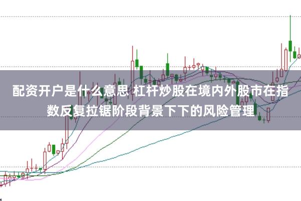配资开户是什么意思 杠杆炒股在境内外股市在指数反复拉锯阶段背景下下的风险管理