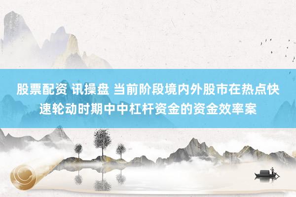 股票配资 讯操盘 当前阶段境内外股市在热点快速轮动时期中中杠杆资金的资金效率案