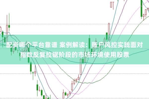 配资哪个平台靠谱 案例解读：账户风控实践面对指数反复拉锯阶段的市场环境使用股票