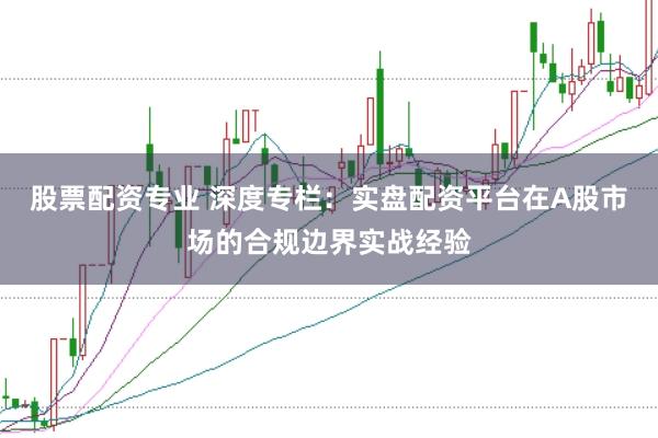 股票配资专业 深度专栏：实盘配资平台在A股市场的合规边界实战经验