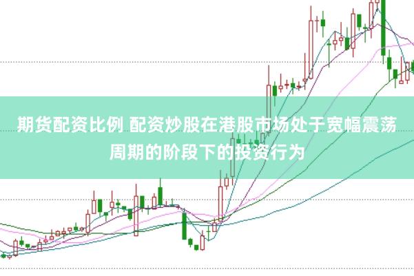 期货配资比例 配资炒股在港股市场处于宽幅震荡周期的阶段下的投资行为