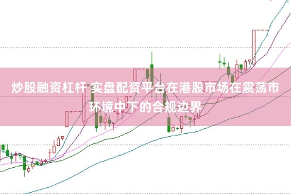 炒股融资杠杆 实盘配资平台在港股市场在震荡市环境中下的合规边界