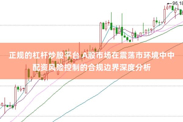 正规的杠杆炒股平台 A股市场在震荡市环境中中配资风险控制的合规边界深度分析