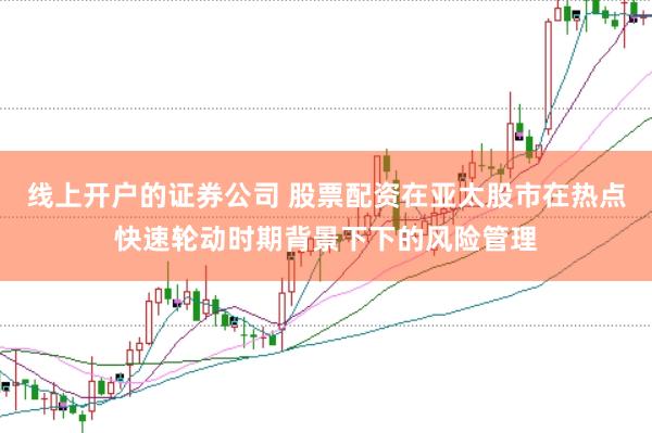 线上开户的证券公司 股票配资在亚太股市在热点快速轮动时期背景下下的风险管理