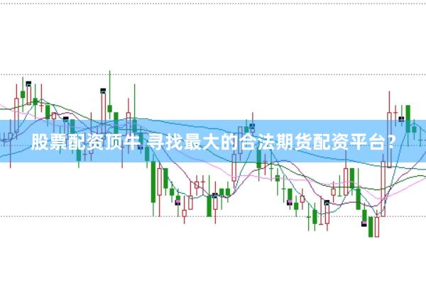 股票配资顶牛 寻找最大的合法期货配资平台？