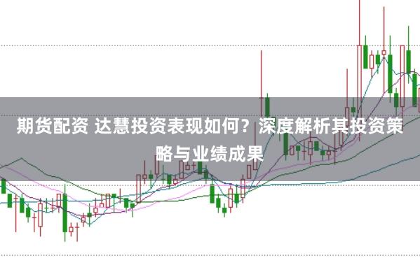 期货配资 达慧投资表现如何？深度解析其投资策略与业绩成果
