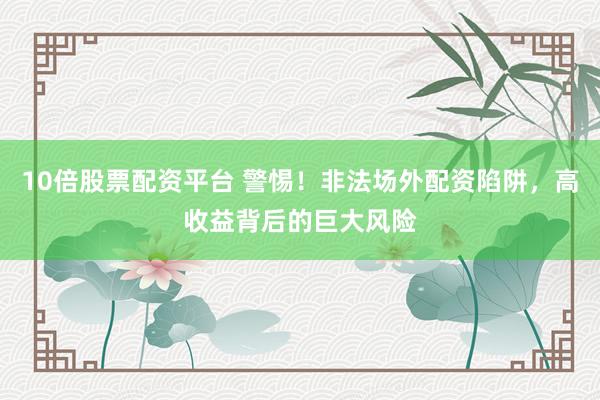 10倍股票配资平台 警惕！非法场外配资陷阱，高收益背后的巨大风险